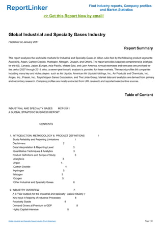 Find Industry reports, Company profiles
ReportLinker                                                                                          and Market Statistics
                                               >> Get this Report Now by email!



Global Industrial and Specialty Gases Industry
Published on January 2011

                                                                                                                    Report Summary

This report analyzes the worldwide markets for Industrial and Specialty Gases in billion cubic feet by the following product segments:
Acetylene, Argon, Carbon Dioxide, Hydrogen, Nitrogen, Oxygen, and Others. The report provides separate comprehensive analytics
for the US, Canada, Japan, Europe, Asia-Pacific, Middle East, and Latin America. Annual estimates and forecasts are provided for
the period 2007 through 2015. Also, a seven-year historic analysis is provided for these markets. The report profiles 84 companies
including many key and niche players such as Air Liquide, American Air Liquide Holdings, Inc., Air Products and Chemicals, Inc.,
Airgas, Inc., Praxair, Inc., Taiyo Nippon Sanso Corporation, and The Linde Group. Market data and analytics are derived from primary
and secondary research. Company profiles are mostly extracted from URL research and reported select online sources.




                                                                                                                     Table of Content


INDUSTRIAL AND SPECIALTY GASES MCP-2081
A GLOBAL STRATEGIC BUSINESS REPORT



                                         CONTENTS



 1. INTRODUCTION, METHODOLOGY & PRODUCT DEFINITIONS                                                 1
     Study Reliability and Reporting Limitations                                   1
     Disclaimers                                                       2
     Data Interpretation & Reporting Level                                         3
      Quantitative Techniques & Analytics                                          3
     Product Definitions and Scope of Study                                            3
      Acetylene                                                        3
      Argon                                                        4
      Carbon Dioxide                                                       4
      Hydrogen                                                         5
      Nitrogen                                                     5
      Oxygen                                                       5
      Other Industrial and Specialty Gases                                         6


 2. INDUSTRY OVERVIEW                                                              7
     A 9-Year Outlook for the Industrial and Specialty Gases Industry 7
     Key Input in Majority of Industrial Processes                                     8
     Relatively Stable                                                     8
     Demand Grows at Premium to GDP                                                        8
     Highly Capital-Intensive                                                  9



Global Industrial and Specialty Gases Industry (From Slideshare)                                                                 Page 1/22
 