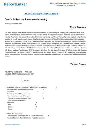 Find Industry reports, Company profiles
ReportLinker                                                                      and Market Statistics



                                         >> Get this Report Now by email!

Global Industrial Fasteners Industry
Published on October 2010

                                                                                                          Report Summary

This report analyzes the worldwide markets for Industrial Fasteners in US$ Million by the following product segments: Bolts, Nuts,
Screws, Rivets/Washers, and Miscellaneous (Pins, Nails and Others). The report also analyzes the market by End-use industries
including Automotive, Aerospace, Construction, Mechanical Engineering, and Others. The report provides separate comprehensive
analytics for the US, Canada, Japan, Europe, Asia-Pacific, Latin America, and Rest of World. Annual estimates and forecasts are
provided for the period 2007 through 2015. A seven-year historic analysis is also provided for these markets.The report profiles 264
companies including many key and niche players such as Acument Global Technologies, Inc., Alcoa Fastening Systems, Earnest
Machine Product Company, Emhart Teknologies, FabriSteel, Federal Screw Works, Finnveden Bulten AB, Gem-Year Industrial Co.,
Ltd., Hilti Aktiengesellschaft, Illinois Tool Works, Inc., Infasco, Infast Group Plc, KAMAX-Werke Rudolf Kellermann GmbH & Co. KG,
LISI Group, MacLean-Fogg Company, MNP Corporation, Nitto Seiko Co., Ltd., Nucor Corporation, SPS Technologies LLC, Sundram
Fasteners Limited, The Marmon Group LLC, TRW Automotive, and Wilhelm Böllhoff GmbH & Co. KG. Market data and analytics are
derived from primary and secondary research. Company profiles are mostly extracted from URL research and reported select online
sources.




                                                                                                           Table of Content


INDUSTRIAL FASTENERS MCP-1123
A GLOBAL STRATEGIC BUSINESS REPORT



                                       CONTENTS



 1. INTRODUCTION, METHODOLOGY & PRODUCT DEFINITIONS                                 1
     Study Reliability and Reporting Limitations                1
     Disclaimers                                       2
     Data Interpretation & Reporting Level                     2
      Quantitative Techniques & Analytics                      3
     Product Definitions and Scope of Study                        3
      Types of Industrial Fasteners                        3
      Definitions                                      4
       Bolts                                       4
       Screws                                          4
       Rivets                                      4


 2. INDUSTRY OVERVIEW                                          6
     Global Industrial Fasteners Market on a Gradual Recovery          6
     Industrial Fasteners Market Hit Hard by the Global Economic



Global Industrial Fasteners Industry                                                                                          Page 1/21
 