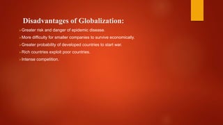 Disadvantages of Globalization:
Greater risk and danger of epidemic disease.
More difficulty for smaller companies to survive economically.
Greater probability of developed countries to start war.
Rich countries exploit poor countries.
Intense competition.
 