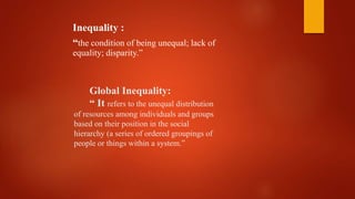 Global Inequality:
“ It refers to the unequal distribution
of resources among individuals and groups
based on their position in the social
hierarchy (a series of ordered groupings of
people or things within a system.”
Inequality :
“the condition of being unequal; lack of
equality; disparity.”
 