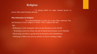 Religion:
“A strong belief on super natural power or
power that control human destiny.”
Discrimination in Religion:
It is discrimination to treat you worse than someone else,
just because of your religion or belief. This is against the law.
e.g.
Refusing to work alongside with you just because you're Jewish.
 Refusing to join you when you eat at school just because you're Muslim.
Dismissing you from a group activity because you're Rastafarian.
 Refusing to allow you into an activity if you're wearing a hijab.
 