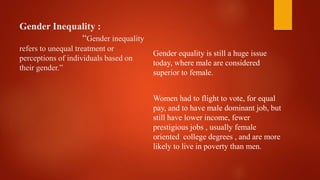 Gender Inequality :
“Gender inequality
refers to unequal treatment or
perceptions of individuals based on
their gender.”
Gender equality is still a huge issue
today, where male are considered
superior to female.
Women had to flight to vote, for equal
pay, and to have male dominant job, but
still have lower income, fewer
prestigious jobs , usually female
oriented college degrees , and are more
likely to live in poverty than men.
 