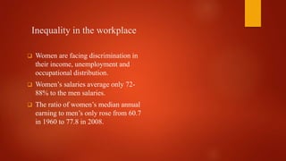 Inequality in the workplace
 Women are facing discrimination in
their income, unemployment and
occupational distribution.
 Women’s salaries average only 72-
88% to the men salaries.
 The ratio of women’s median annual
earning to men’s only rose from 60.7
in 1960 to 77.8 in 2008.
 