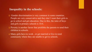 Inequality in the schools:
 Gender discrimination is very common in some countries.
People are very conservative and they don’t want their girls to
go to school and get education. Due to this, the ratio of boys
and girls in primary schools is 10:4.
 Poverty is another factor that prohibits the parents to send their
children to schools.
 Many girls have to work , or get married or live in rural
community where they are unable to get to schools.
 