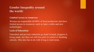 Gender Inequality around
the world:
Limited Access to resources:
Women are responsible 60-80% of food production ,but have
limited access to resources ,such as land, credits and new
technologies.
Lack of Education:
Education and poverty reduction go hand in hand, progress is
being made, but there are still less girls in school or finishing
schools. This also has to do with living in rural areas.
 