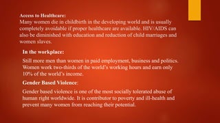 Access to Healthcare:
Many women die in childbirth in the developing world and is usually
completely avoidable if proper healthcare are available. HIV/AIDS can
also be diminished with education and reduction of child marriages and
women slaves.
In the workplace:
Still more men than women in paid employment, business and politics.
Women work two-thirds of the world’s working hours and earn only
10% of the world’s income.
Gender Based Violence:
Gender based violence is one of the most socially tolerated abuse of
human right worldwide. It is contributor to poverty and ill-health and
prevent many women from reaching their potential.
 