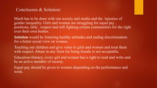 Conclusion & Solution:
Much has to be done with our society and media and the injustice of
gender inequality. Girls and women are struggling for equal pay ,
positions, tittle , respect and still fighting certain communities for the right
over their own bodies.
Solution would be fostering healthy attitudes and ending discrimination
for a better social view on women.
Teaching our children and give value to girls and women and treat them
with respect. Abuse in any form for being female is not acceptable.
Education-literacy, every girl and women has a right to read and write and
be an active member of society.
Equal pay should be given to women depending on the performance and
work.
 