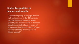 Global Inequalities in
income and wealth:
“Income inequality is the gape between
rich and poor. i.e. Is the difference in
the distribution of economic assets
(Wealth) and income within or between
population or individuals. It is rate of
an economy in which the shares of total
income earned by rich and poor are
highly unequal”.
 
