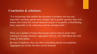 Conclusion & solutions:
“It is technology that enables the economy to produce services and
especially consumer goods more cheaply and in greater quantity than ever
before, but clearly the current financial system is incapable of distributing
them, especially to the underclass and the unemployable.”
There are a number of issues that people need to keep in mind when
looking at average incomes: Aggregates tell you very little about the well-
being of individuals.
Be wary of analyses; they are often misleading and far too simplistic.
Aggregates are useful, but they can be misused.
 
