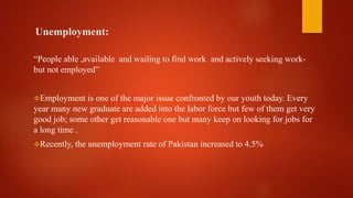 Unemployment:
“People able ,available and wailing to find work and actively seeking work-
but not employed”
Employment is one of the major issue confronted by our youth today. Every
year many new graduate are added into the labor force but few of them get very
good job; some other get reasonable one but many keep on looking for jobs for
a long time .
Recently, the unemployment rate of Pakistan increased to 4.5%
 