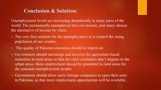 Conclusion & Solution:
Unemployment levels are increasing dramatically in many parts of the
world. The permanently unemployed have no income, and many choose
the alternative of income by crime.
 The very first solution for the unemployment is to control the rising
population of our country.
 The quality of Pakistan education should be improved.
 Government should encourage and develop the agriculture based
industries in rural areas so that the rural candidates don’t migrate to the
urban areas. More employment should be generated in rural areas for
the seasonal unemployment people.
 Government should allow more foreign companies to open their units
in Pakistan, so that more employment opportunities will be available.
 