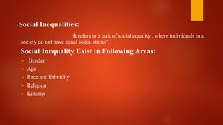 Social Inequalities:
“It refers to a lack of social equality , where individuals in a
society do not have equal social status”.
Social Inequality Exist in Following Areas:
 Gender
 Age
 Race and Ethnicity
 Religion
 Kinship
 