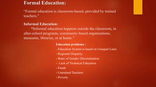 Formal Education:
“Formal education is classroom-based, provided by trained
teachers.”
Informal Education:
“Informal education happens outside the classroom, in
after-school programs, community-based organizations,
museums, libraries, or at home.”
Education problems :
 Education System is based on Unequal Lines
Regional Disparity
Ratio of Gender Discrimination
 Lack of Technical Education
Funds
Untrained Teachers
Poverty
 