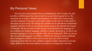 My Personal Views:
68 years have been passed since our independent, but we today are still
not able to differentiate that what is bad for us and what is good for us. We
sometime try to make a Muslim and sometime we follow the western style.
And this situation is not only in our daily routine works but we in the field of
education are not saved. We change the syllabus of our educational institutions
regularly and due to this we are going towards destroy the educational system
in Pakistan. We are not able to find out that what should be the language of
our syllabus yet. English language syllabus is mostly liked but as we know our
national language is Urdu not English. Why are we doing this? Why we do not
like our national language in syllabus. Children are facing so many problems
due to change of syllabus at the start of every new year and it is most
interesting factor that this new syllabus is equal to higher education level and
really difficult for innocent children to accept it or compromise with this.
 