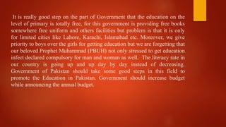 It is really good step on the part of Government that the education on the
level of primary is totally free, for this government is providing free books
somewhere free uniform and others facilities but problem is that it is only
for limited cities like Lahore, Karachi, Islamabad etc. Moreover, we give
priority to boys over the girls for getting education but we are forgetting that
our beloved Prophet Muhammad (PBUH) not only stressed to get education
infect declared compulsory for man and woman as well. The literacy rate in
our country is going up and up day by day instead of decreasing.
Government of Pakistan should take some good steps in this field to
promote the Education in Pakistan. Government should increase budget
while announcing the annual budget.
 