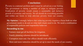 Conclusion:
Poverty is a national problem and it must be solved on a war footing.
The government is taking a number of steps to mitigate poverty.
Eradication of poverty would ensure a sustainable and inclusive
growth of economy and society. We all should do everything possible
and within our limits to help alleviate poverty from our country.
My Opinion: I strongly believe that reducing poverty requires a focus both on what
government needs to do and on what individuals need to do. We need a combination
of responsible policies and responsible behavior.
According to me:
 Farmers must get all facilities for irrigation.
 Family planning schemes should be introduced.
 Corruption must end. Our offices should work efficiently.
 More and more industries should be set up to meet the needs of our country.
 