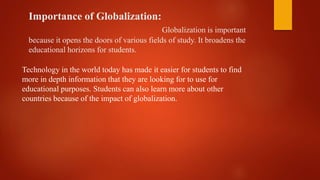 Importance of Globalization:
Globalization is important
because it opens the doors of various fields of study. It broadens the
educational horizons for students.
Technology in the world today has made it easier for students to find
more in depth information that they are looking for to use for
educational purposes. Students can also learn more about other
countries because of the impact of globalization.
 