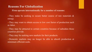 Reasons For Globalization
Firm operate internationally for a number of reasons:
They make be seeking to secure better source of raw materials &
energy.
They may want to obtain access to low cost factor of production such
as labor.
They may be attracted to certain countries because of subsidies those
countries provide.
They may be seeking new markets for their products.
Domestic markets may no longer be able to absorb production at
minimum efficient scale.
 