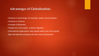 Advantages of Globalization:
Advance in technology, for example, easier communication.
Advance in Science.
Increase of Business.
People can move easily ,it allows migration.
International organization help people easily and more quickly.
Big international companies provide more employment.
 