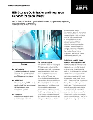 IBM Global Technology Services



     IBM Storage Optimization and Integration
     Services for global insight
     Global financial services organization improves storage resource planning,
     reclamation and cost recovery


                                                                                             Furthermore, like many IT
                                                                                             organizations, the client maintained
                                                                                             a service bureau model, charging
                                                                                             storage consumers for usage
                                                                                             to recoup infrastructure and
                                                                                             operational costs. Without
                                                                                             advanced reporting capabilities
                                                                                             and line of business insight into
                                                                                             storage utilization and allocation,
                                                                                             the process of departmental
                                                                                             chargeback was difficult, manual
                                                                                             and often less than accurate.


                                                                                             Global insight using IBM Storage
                                                 The business challenge                      Enterprise Resource Planner (SERP)
                    Overview                     The customer, one of the three largest      IBM deployed SERP software in two
                                                 financial services institutions in the      datacenters as a proof-of-concept
     	 The Challenge                            world, was responsible for managing         to demonstrate the benefits of the
        A large financial services institution   multiple petabytes of critical data in      product. SERP provided the customer
        needed to manage critical data in        more than 50 datacenters across             with dynamic reporting capabilities—
        over 50 datacenters worldwide            four continents. The task was               such as storage utilization by line of
                                                 compounded by a series of mergers           business and by tier in one pane of
     	 The Solution                             which created disparate Storage Area        glass—not available with any standard
        Global insight using SERP extracts       Network (SAN) islands in many of            Storage Resource Management
        data from SRM tools and correlated       their datacenters, with infrastructure      (SRM) tools. The customer realized
        it to the customers’ asset               and services provided by three              that with SERP they could create a
        management systems                       primary storage technology vendors.         re-tiering strategy to reduce their
                                                 Additionally, outsourcing initiatives and   dependence on the expensive Tier 1
     	 The Benefit                              organizational changes contributed          infrastructure, thereby driving down
        Helped deliver rapid value and           to a company-wide loss of insight into      capital expenditure costs. They could
        real return on investments               storage and infrastructure utilization.     map back tier usage to the lines-of-
 