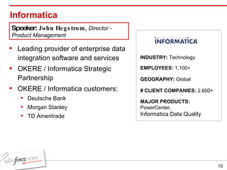 Informatica Leading provider of enterprise data integration software and services OKERE / Informatica Strategic Partnership OKERE / Informatica customers: Deutsche Bank Morgan Stanley TD Ameritrade INDUSTRY:  Technology EMPLOYEES:  1,100+ GEOGRAPHY:  Global MAJOR PRODUCTS:  PowerCenter,  Informatica Data Quality # CLIENT COMPANIES:  2,600+ Speaker:  John Hegstrom,  Director - Product Management 