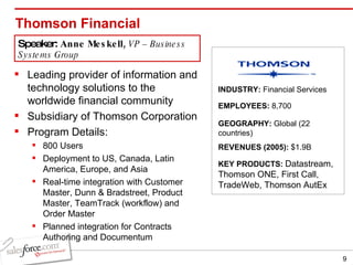 Thomson Financial Leading provider of information and technology solutions to the worldwide financial community Subsidiary of Thomson Corporation Program Details: 800 Users Deployment to US, Canada, Latin America, Europe, and Asia Real-time integration with Customer Master, Dunn & Bradstreet, Product Master, TeamTrack (workflow) and Order Master Planned integration for Contracts Authoring and Documentum INDUSTRY:  Financial Services EMPLOYEES:  8,700 GEOGRAPHY:  Global (22 countries) KEY PRODUCTS:  Datastream, Thomson ONE, First Call, TradeWeb, Thomson AutEx  REVENUES (2005):  $1.9B Speaker:  Anne Meskell,  VP – Business Systems Group 