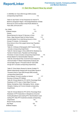 Find Industry reports, Company profiles
ReportLinker                                                                                 and Market Statistics
                                                >> Get this Report Now by email!

       in US$ Million for Years 2003 through 2008 (includes
       corresponding Graph/Chart)                                     112


       Table 43: Asia Pacific 15-Year Perspective for Internet TV
       Market by Geographic Region - Percentage Breakdown of Dollar
       Revenues for China and Rest of Asia-Pacific Markets for
       Years 2003, 2010 and 2017                                      112


 13a. CHINA                                                113
     A.Market Analysis                                          113
       Outlook                                            113
       Robust Demand for Internet TV Services in China                        113
       Piracy - Major Demand Puller for Online Content                        113
       Internet-Enabled TVs to Hold Strong Ground in China                      114
       Chinese TV Industry - An Introduction                            114
       China Home to One of the Largest Internet User Population
        Worldwide                                          114
        Table 44: A Glimpse of Demographic Shift Towards Internet
         (includes corresponding Graph/Chart)                           115
        Table 45: Internet Usage in China (2005-2010): Breakdown by
        Number of Internet Users, Population and Percentage
        Penetration of Users (includes corresponding Graph/Chart)                   115
       Chinese Market For Internet-Enabled Television                         115
        Table 46: China Recent Past, Current & Future Analysis for
        Internet-Enabled TV Market Independently Analyzed with
        Annual Sales Figures in Thousand Units for Years 2009
        through 2017 (includes corresponding Graph/Chart)                      116


        Table 47: China Historic Review for Internet- Enabled TV
        Market Independently Analyzed with Annual Sales Figures in
        Thousand Units for Years 2003 through 2008 (includes
        corresponding Graph/Chart)                                    116
       China Relaxes 10-month Long Ban on Internet                            117
       Overview of Chinese IPTV Market                                  117
        Table 48: Chinese Market for iPTV (2010): Percentage Share
        Breakdown of iPTV Users in Select Major Provinces -
        Beijing, Guangdong, Hebei, Heilongjiang, Henan, Jiangsu,
        Shanghai, Xinjiang, and Yunnan (includes corresponding
        Graph/Chart)                                       117


        Table 49: Chinese Market for iPTV (2010): Percentage Share
        Breakdown of iPTV Subscribers in Shanghai by Consumer-
        Existing Broadband users loading iPTV, New Broadband users
        loading iPTV, New iPTV Customers (includes corresponding
        Graph/Chart)                                       118
       Recent Industry Activities                                118
       Key Player                                          120
     B.Market Analytics                                         121



Global Internet TV Industry (From Slideshare)                                                                           Page 11/15
 