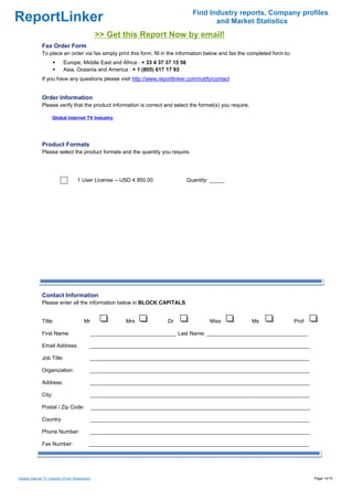 Find Industry reports, Company profiles
ReportLinker                                                                               and Market Statistics
                                                >> Get this Report Now by email!
              Fax Order Form
              To place an order via fax simply print this form, fill in the information below and fax the completed form to:
                            Europe, Middle East and Africa : + 33 4 37 37 15 56
                            Asia, Oceania and America : + 1 (805) 617 17 93
              If you have any questions please visit http://www.reportlinker.com/notify/contact


              Order Information
              Please verify that the product information is correct and select the format(s) you require.

                     Global Internet TV Industry




              Product Formats
              Please select the product formats and the quantity you require.




                                    1 User License--USD 4 950.00                  Quantity: _____




              Contact Information
              Please enter all the information below in BLOCK CAPITALS


              Title:                    Mr               Mrs           Dr                  Miss             Ms                 Prof

              First Name:                    _____________________________ Last Name: __________________________________

              Email Address:                __________________________________________________________________________

              Job Title:                    __________________________________________________________________________

              Organization:                 __________________________________________________________________________

              Address:                      __________________________________________________________________________

              City:                         __________________________________________________________________________

              Postal / Zip Code:             __________________________________________________________________________

              Country:                      __________________________________________________________________________

              Phone Number:                 __________________________________________________________________________

              Fax Number:                   __________________________________________________________________________




Global Internet TV Industry (From Slideshare)                                                                                         Page 14/15
 