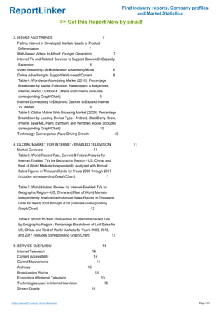 Find Industry reports, Company profiles
ReportLinker                                                                                    and Market Statistics
                                                >> Get this Report Now by email!

 3. ISSUES AND TRENDS                                                    7
     Fading Interest in Developed Markets Leads to Product
      Differentiation                                      7
     Web-based Videos to Attract Younger Generation                                 7
     Internet TV and Related Services to Support Bandwidth Capacity
      Expansion                                            8
     Video Streaming - A Multifaceted Advertising Mode                             8
     Online Advertising to Support Web-based Content                               8
      Table 4: Worldwide Advertising Market (2010): Percentage
      Breakdown by Media -Television, Newspapers & Magazines,
      Internet, Radio, Outdoor & Others and Cinema (includes
      corresponding Graph/Chart)                                     9
     Internet Connectivity in Electronic Devices to Expand Internet
      TV Market                                            9
      Table 5: Global Mobile Web Browsing Market (2009): Percentage
      Breakdown by Leading Device Type - Android, BlackBerry, Brew,
      iPhone, Java ME, Palm, Symbian, and Windows Mobile (includes
      corresponding Graph/Chart)                                     10
     Technology Convergence Wave Driving Growth                                     10


 4. GLOBAL MARKET FOR INTERNET- ENABLED TELEVISION                                           11
     Market Overview                                            11
      Table 6: World Recent Past, Current & Future Analysis for
      Internet-Enabled TVs by Geographic Region - US, China, and
      Rest of World Markets Independently Analyzed with Annual
      Sales Figures in Thousand Units for Years 2009 through 2017
      (includes corresponding Graph/Chart)                                    11


      Table 7: World Historic Review for Internet-Enabled TVs by
      Geographic Region - US, China and Rest of World Markets
      Independently Analyzed with Annual Sales Figures in Thousand
      Units for Years 2003 through 2008 (includes corresponding
      Graph/Chart)                                         12


      Table 8: World 15-Year Perspective for Internet-Enabled TVs
      by Geographic Region - Percentage Breakdown of Unit Sales for
      US, China, and Rest of World Markets for Years 2003, 2010,
      and 2017 (includes corresponding Graph/Chart)                                13


 5. SERVICE OVERVIEW                                                     14
     Internet Television                                       14
     Content Accessibility                                      14
     Control Mechanisms                                             14
     Archives                                             15
     Broadcasting Rights                                        15
     Economics of Internet Television                                    15
     Technologies used in Internet television                             16
     Stream Quality                                            16



Global Internet TV Industry (From Slideshare)                                                                              Page 2/15
 