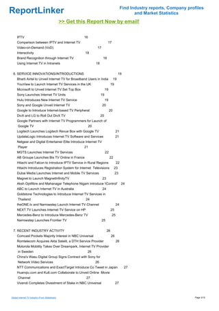 Find Industry reports, Company profiles
ReportLinker                                                                                         and Market Statistics
                                                >> Get this Report Now by email!

     IPTV                                                 16
     Comparison between IPTV and Internet TV                                   17
     Video-on-Demand (VoD)                                           17
     Interactivity                                        18
     Brand Recognition through Internet TV                                18
     Using Internet TV in Intranets                                 18


 6. SERVICE INNOVATIONS/INTRODUCTIONS                                                        19
     Bharti Airtel to Unveil Internet TV for Broadband Users in India                   19
     YouView to Launch Internet TV Services in the UK                               19
     Microsoft to Unveil Internet TV Set Top Box                              19
     Sony Launches Internet TV Units                                     19
     Hulu Introduces New Internet TV Service                                  19
     Sony and Google Unveil Internet TV                                   20
     Google to Introduce Internet-based TV Peripheral                              20
     DivX and LG to Roll Out DivX TV                                     20
     Google Partners with Internet TV Programmers for Launch of
      Google TV                                                20
     Logitech Launches Logitech Revue Box with Google TV                                 21
     UpdateLogic Introduces Internet TV Software and Services                            21
     Netgear and Digital Entertainer Elite Introduce Internet TV
      Player                                              21
     MGTS Launches Internet TV Services                                       22
     AB Groupe Launches Bis TV Online in France                                    22
     Hitachi and Falcon to Introduce IPTV Service in Rural Regions                       22
     Hitachi Introduces Registration System for Internet Televisions                    23
     Dubai Media Launches Internet and Mobile TV Services                                23
     Magnet to Launch MagnetInfinityTV                                    23
     Aksh Optifibre and Mahanagar Telephone Nigam Introduce 'iControl'                        24
     ABC to Launch Internet TV in Australia                               24
     Goldstone Technologies to Introduce Internet TV Services in
      Thailand                                            24
     theONE.tv and Narrowstep Launch Internet TV Channel                                 24
     NEXT.TV Launches Internet TV Service on HP                                     25
     Mercedes-Benz to Introduce Mercedes-Benz TV                                    25
     Narrowstep Launches Frontier TV                                      25


 7. RECENT INDUSTRY ACTIVITY                                                   26
     Comcast Pockets Majority Interest in NBC Universal                             26
     Romtelecom Acquires Akta Satelit, a DTH Service Provider                            26
     Motorola Mobility Takes Over Dreampark, Internet TV Provider
      in Sweden                                            26
     China's Wasu Digital Group Signs Contract with Sony for
      Network Video Services                                        26
     NTT Communications and ExactTarget Introduce Co Tweet in Japan                               27
     Huanqiu.com and Ku6.com Collaborate to Unveil Online Movie
      Channel                                              27
     Vivendi Completes Divestment of Stake in NBC Universal                              27



Global Internet TV Industry (From Slideshare)                                                                                   Page 3/15
 