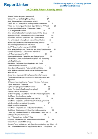 Find Industry reports, Company profiles
ReportLinker                                                                                      and Market Statistics
                                                >> Get this Report Now by email!

     Northern & Shell Acquires Channel Five                                27
     Baltkom TV and Izzi Mulling Merger Plans                               27
     Sonic Solutions Wraps Up Acquisition of DivX                            28
     Yahoo! and LG Collaborate to Develop Internet TV Platform                        28
     Yahoo! and Samsung Join Hands to Expand Internet-TV Reach                                 28
     Microsoft Introduces Internet TV service in Taiwan                         28
     KT to Merge with KT Freetel                                     29
     Move Networks Signs Partnership Contract with CWI Group                              29
     SoftAtHome Enters in Collaboration with Endavo Media                            29
     Ocean Blue Software Collaborates with Opera Software                             29
     Five to Participate in Sony Bravia Internet Video Platform                  30
     NDS to Integrate with Access Systems Europe Holdings                             30
     Pecunia Integrates Resources with Nexio                                30
     BestTV Enters into Partnership with AMOS                               30
     Move Networks Enters into Partnership with SevenOne Intermedia                            31
     Ladies European Tour Launches New Internet TV                                   31
     ACT Television Launches IPTV                                      31
     Swarmcast Enters into Partnership with Setanta Sports                           32
     RRsat Global Communications Network Enters into Partnership
      with TVU Networks                                         32
     Gen2Media Corporation Signs Agreement with Emmis
      Communications Corporation                                      32
     China Central Television to Partner with China Mobile                       33
     Move Network Integrates Internet TV Technology with Intel®
      AtomTM CPU                                             33
     Xinhua News Agency and China Telecom Form Partnership                                 33
     Yonhap's Arm and Korea Economic Education Association Sign
      Agreement                                            34
     UTStarcom Launches Internet Protocol Television Technology
      Center & Center of Excellence                                  34
     LogNet Group Bags Contract from Caiway                                     35
     Suntec Ties Up with SeaChange International                                35
     Comcast Plans to Acquire NBC                                     35
     NeuLion Wraps Up Acquisition of Interactive Netcasting Systems                        35
     DivX Takes Over AnySource Media                                       36
     Mag Rack Entertainment Acquires CONCERT.TV                                       36
     Gen2Media Corporation Entered into Joint Venture Agreement
      with Emmis Communications Corporation                                     37
     Google to Acquire Brightcove                                    37
     Gen2Media Corporation and Foot Locker Join Forces                               37
     Gen2Media Collaborates with Clear Channel Broadcasting                               38
     Tampa Bay Forms Partnerships to Introduce AMA Tampa Bay TV                                 38
     KIT Digital Acquires Narrowstep                                 38
     Ego TV Europe Snaps Up EgoTV.Asia                                      39
     OnStream Media Enters into Agreement with Narrowstep                                 39
     Etisalat Teams Up with MBC Group                                      39
     Microsoft Forms Joint Venture with Daum Communications and Celrun                          40
     Intel China Inks Memorandum of Cooperation with TCL Corporation                           40



Global Internet TV Industry (From Slideshare)                                                                                Page 4/15
 