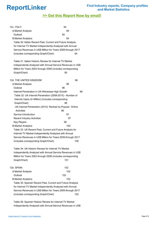 Find Industry reports, Company profiles
ReportLinker                                                                               and Market Statistics
                                                >> Get this Report Now by email!

 12c. ITALY                                                94
     A.Market Analysis                                          94
       Outlook                                            94
     B.Market Analytics                                         94
       Table 30: Italian Recent Past, Current and Future Analysis
       for Internet TV Market Independently Analyzed with Annual
       Service Revenues in US$ Million for Years 2009 through 2017
       (includes corresponding Graph/Chart)                              94


       Table 31: Italian Historic Review for Internet TV Market
       Independently Analyzed with Annual Service Revenues in US$
       Million for Years 2003 through 2008 (includes corresponding
       Graph/Chart)                                            95


 12d. THE UNITED KINGDOM                                                 96
     A.Market Analysis                                          96
       Outlook                                            96
       Internet Penetration in UK Witnesses High Growth                        96
        Table 32: UK Internet Penetration (2008-2015) - Number of
        Internet Users (In Million) (includes corresponding
        Graph/Chart)                                           96
         UK Internet Penetration (2010): Ranked by Popular Online
          Activities                                      96
       Service Introduction                                     97
       Recent Industry Activities                                   97
       Key Players                                             98
     B.Market Analytics                                         100
       Table 33: UK Recent Past, Current and Future Analysis for
       Internet TV Market Independently Analyzed with Annual
       Service Revenues in US$ Million for Years 2009 through 2017
       (includes corresponding Graph/Chart)                              100


       Table 34: UK Historic Review for Internet TV Market
       Independently Analyzed with Annual Service Revenues in US$
       Million for Years 2003 through 2008 (includes corresponding
       Graph/Chart)                                            101


 12e. SPAIN                                                    102
     A.Market Analysis                                          102
       Outlook                                            102
     B.Market Analytics                                         102
       Table 35: Spanish Recent Past, Current and Future Analysis
       for Internet TV Market Independently Analyzed with Annual
       Service Revenues in US$ Million for Years 2009 through 2017
       (includes corresponding Graph/Chart)                              102


       Table 36: Spanish Historic Review for Internet TV Market
       Independently Analyzed with Annual Service Revenues in US$



Global Internet TV Industry (From Slideshare)                                                                         Page 9/15
 