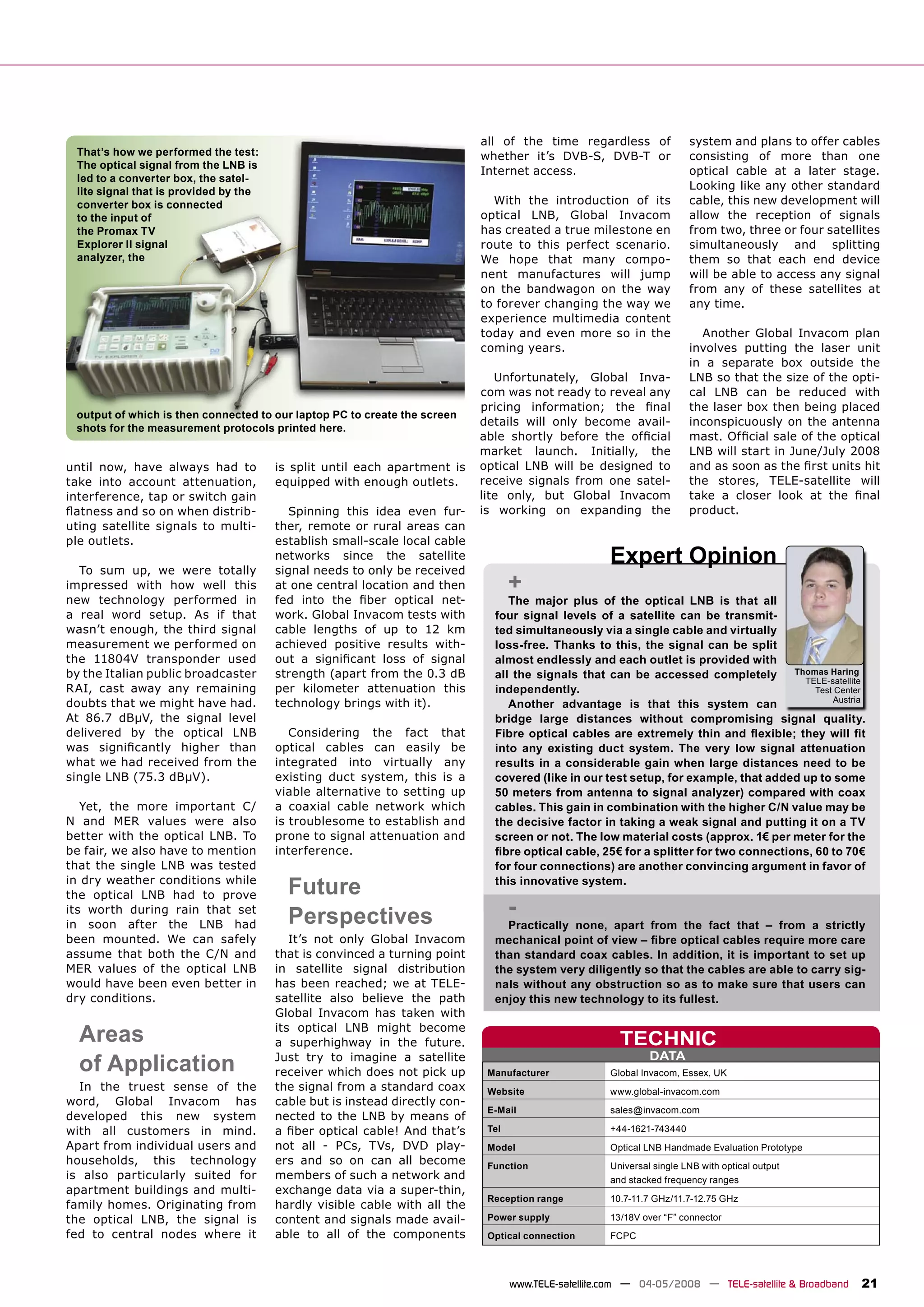 all of the time regardless of               system and plans to offer cables
 That’s how we performed the test:                                          whether it’s DVB-S, DVB-T or                consisting of more than one
 The optical signal from the LNB is
                                                                            Internet access.                            optical cable at a later stage.
 led to a converter box, the satel-
 lite signal that is provided by the
                                                                                                                        Looking like any other standard
 converter box is connected                                                   With the introduction of its              cable, this new development will
 to the input of                                                            optical LNB, Global Invacom                 allow the reception of signals
 the Promax TV                                                              has created a true milestone en             from two, three or four satellites
 Explorer II signal                                                         route to this perfect scenario.             simultaneously and splitting
 analyzer, the                                                              We hope that many compo-                    them so that each end device
                                                                            nent manufactures will jump                 will be able to access any signal
                                                                            on the bandwagon on the way                 from any of these satellites at
                                                                            to forever changing the way we              any time.
                                                                            experience multimedia content
                                                                            today and even more so in the                 Another Global Invacom plan
                                                                            coming years.                               involves putting the laser unit
                                                                                                                        in a separate box outside the
                                                                               Unfortunately, Global Inva-              LNB so that the size of the opti-
                                                                            com was not ready to reveal any             cal LNB can be reduced with
                                                                            pricing information; the ﬁnal               the laser box then being placed
 output of which is then connected to our laptop PC to create the screen
                                                                            details will only become avail-             inconspicuously on the antenna
 shots for the measurement protocols printed here.
                                                                            able shortly before the ofﬁcial             mast. Ofﬁcial sale of the optical
                                                                            market launch. Initially, the               LNB will start in June/July 2008
until now, have always had to          is split until each apartment is     optical LNB will be designed to             and as soon as the ﬁrst units hit
take into account attenuation,         equipped with enough outlets.        receive signals from one satel-             the stores, TELE-satellite will
interference, tap or switch gain                                            lite only, but Global Invacom               take a closer look at the ﬁnal
ﬂatness and so on when distrib-           Spinning this idea even fur-      is working on expanding the                 product.
uting satellite signals to multi-      ther, remote or rural areas can
ple outlets.                           establish small-scale local cable

  To sum up, we were totally
                                       networks since the satellite
                                       signal needs to only be received
                                                                                                     Expert Opinion
impressed with how well this           at one central location and then            +
new technology performed in            fed into the ﬁber optical net-            The major plus of the optical LNB is that all
a real word setup. As if that          work. Global Invacom tests with        four signal levels of a satellite can be transmit-
wasn’t enough, the third signal        cable lengths of up to 12 km           ted simultaneously via a single cable and virtually
measurement we performed on            achieved positive results with-        loss-free. Thanks to this, the signal can be split
the 11804V transponder used            out a signiﬁcant loss of signal        almost endlessly and each outlet is provided with
by the Italian public broadcaster      strength (apart from the 0.3 dB        all the signals that can be accessed completely         Thomas Haring
                                                                                                                                        TELE-satellite
RAI, cast away any remaining           per kilometer attenuation this         independently.                                              Test Center
                                                                                                                                              Austria
doubts that we might have had.         technology brings with it).               Another advantage is that this system can
At 86.7 dBμV, the signal level                                                bridge large distances without compromising signal quality.
delivered by the optical LNB              Considering the fact that           Fibre optical cables are extremely thin and ﬂexible; they will ﬁt
was signiﬁcantly higher than           optical cables can easily be           into any existing duct system. The very low signal attenuation
what we had received from the          integrated into virtually any          results in a considerable gain when large distances need to be
single LNB (75.3 dBμV).                existing duct system, this is a        covered (like in our test setup, for example, that added up to some
                                       viable alternative to setting up       50 meters from antenna to signal analyzer) compared with coax
   Yet, the more important C/          a coaxial cable network which          cables. This gain in combination with the higher C/N value may be
N and MER values were also             is troublesome to establish and        the decisive factor in taking a weak signal and putting it on a TV
better with the optical LNB. To        prone to signal attenuation and        screen or not. The low material costs (approx. 1€ per meter for the
be fair, we also have to mention       interference.                          ﬁbre optical cable, 25€ for a splitter for two connections, 60 to 70€
that the single LNB was tested                                                for four connections) are another convincing argument in favor of
in dry weather conditions while
the optical LNB had to prove             Future                               this innovative system.

its worth during rain that set
                                         Perspectives                              -
in soon after the LNB had                                                       Practically none, apart from the fact that – from a strictly
been mounted. We can safely               It’s not only Global Invacom        mechanical point of view – ﬁbre optical cables require more care
assume that both the C/N and           that is convinced a turning point      than standard coax cables. In addition, it is important to set up
MER values of the optical LNB          in satellite signal distribution       the system very diligently so that the cables are able to carry sig-
would have been even better in         has been reached; we at TELE-          nals without any obstruction so as to make sure that users can
dry conditions.                        satellite also believe the path        enjoy this new technology to its fullest.
                                       Global Invacom has taken with

  Areas                                its optical LNB might become
                                       a superhighway in the future.                                    TECHNIC
                                                                                                               DATA
  of Application                       Just try to imagine a satellite
                                       receiver which does not pick up       Manufacturer             Global Invacom, Essex, UK
  In the truest sense of the           the signal from a standard coax       Website                  www.global-invacom.com
word, Global Invacom has               cable but is instead directly con-
                                                                             E-Mail                   sales@invacom.com
developed this new system              nected to the LNB by means of
with all customers in mind.            a ﬁber optical cable! And that’s      Tel                      +44-1621-743440
Apart from individual users and        not all - PCs, TVs, DVD play-         Model                    Optical LNB Handmade Evaluation Prototype
households, this technology            ers and so on can all become          Function                 Universal single LNB with optical output
is also particularly suited for        members of such a network and                                  and stacked frequency ranges
apartment buildings and multi-         exchange data via a super-thin,
                                                                             Reception range          10.7-11.7 GHz/11.7-12.75 GHz
family homes. Originating from         hardly visible cable with all the
the optical LNB, the signal is         content and signals made avail-       Power supply             13/18V over “F” connector
fed to central nodes where it          able to all of the components         Optical connection       FCPC




                                                                                   www.TELE-satellite.com — 04-05/2008 — TELE-satellite & Broadband   21
 