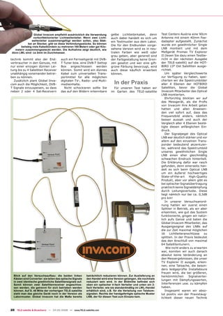 Global Invacom empﬁehlt ausdrücklich die Verwendung          gelbe Lichtleiterkabel, denn         Test Centers Austria eine 90cm
                 vorkonfektionierter Lichtwellenleiter. Wenn zwei Licht-      auch dabei handelt es sich um        Antenne mit einem 40mm Fee-
               wellenleiter zusammengefügt werden sollen, also Stek-          ein Testmuster aus dem Labor.        dadapter aufgestellt. Zunächst
            ker an Stecker, gibt es diese Verbindungsstücke. So können                                             wurde ein gewöhnlicher Single
                                                                              Die für den Endkunden vorge-
       beliebig viele Kabelbündeln zu mehreren 100 Metern oder gar Kilo-
   metern zusammengesteckt werden. Die Aufnahme zeigt deutlich, wie           sehene Version wird es in neu-       LNB montiert und mit dem
 dünn LWL sind: ca 3mm im Durchmesser.                                        tralen Farben wie weiß oder          Meßgerät Promax TV Explorer
                                                                              grau geben, aber generell sind       II (lesen Sie dazu einen Testbe-
technik kommt also der End-            auch ein Fernsehgerät mit DVB-         der Farbgestaltung keine Gren-       richt in der nächsten Ausgabe
verbraucher in den Genuss, mit         T Tuner bzw. eine DVB-T Settop         zen gesetzt und wer eine gift-       der TELE-satellit) auf die HOT-
nur einer einzigen dünnen Lei-         Box    angeschlossen    werden         grüne Färbung bevorzugt, wird        BIRD 13° Ost Satelliten ausge-
tung bis zu 4 Satelliten Receiver      können. Somit wird ein dünnes          auch diese käuﬂich erwerben          richtet.
unabhängig voneinander betrei-         Kabel zum universellen Trans-          können.                                 Um später Vergleichswerte
ben zu können.                         portmittel für alle möglichen                                               zur Verfügung zu haben, spei-

                                                                                In der Praxis
  Zusätzlich plant Global Inva-        digitalen TV-, Radio- und Multi-                                            cherten wir die Spektrumbilder
com auch die Möglichkeit, DVB-         mediainhalte.                                                               aller 4 Ebenen der HOTBIRD
T Signale einzuspeisen, so dass          Nicht schockieren sollte Sie           Für unseren Test haben wir         Satelliten, bevor die Global
neben 2 oder 4 Sat-Receivern           das auf den Bildern erkennbare         im Garten des TELE-satellite         Invacom Mitarbeiter das Optical
                                                                                                                   LNB montierten.
                                                                                                                      Ehrfürchtig blickten wir auf
                                                                                                                   das Messgerät, als die Proﬁs
                                                                                                                   von Invacom ihre Arbeit getan
                                                                                                                   hatten und allen Anwesen-
                                                                                                                   den viel sofort auf, dass das
                                                                                                                   Frequenzbild anders, nämlich
                                                                                                                   besser aussah und auch der
                                                                                                                   Vergleich aller 4 Ebenen bestä-
                                                                                                                   tigte diesen anfänglichen Ein-
                                                                                                                   druck.
                                                                                                                      Der Signalpegel des Optical
                                                                                                                   LNB war deutlich stärker und vor
                                                                                                                   allem auf den einzelnen Trans-
                                                                                                                   ponder bedeutend akzentuier-
                                                                                                                   ter, während das Spektrumbild
                                                                                                                   unseres gewöhnlichen Single
                                                                                                                   LNB einen eher gleichmäßig
                                                                                                                   schwachen Eindruck hinterließ.
                                                                                                                   Die Erklärung dafür war rasch
                                                                                                                   gefunden, denn einerseits han-
                                                                                                                   delt es sich beim Optical LNB
                                                                                                                   um ein äußerst hochwertiges
                                                                                                                   State-of-the-art    High-Quality
                                                                                                                   Produkt, aber vor allem gibt es
                                                                                                                   bei optischer Signalübertragung
                                                                                                                   praktisch keine Signaldämpfung
                                                                                                                   durch Leitungsverluste. Diese
                                                                                                                   liegt nämlich nur bei ca. 0,3dB
                                                                                                                   pro km!
                                                                                                                      In unserer Versuchsanord-
                                                                                                                   nung hatten wir zuerst einen
                                                                                                                   Splitter in Betrieb, als wir aber
                                                                                                                   erkannten, wie gut das System
                                                                                                                   funktionierte, gingen wir natür-
                                                                                                                   lich aufs Ganze und baten die
                                                                                                                   Global Invacom Mitarbeiter, das
                                                                                                                   Ausgangssignal des LNBs auf
                                                                                                                   die zur Zeit maximal möglichen
                                                                                                                   16    Lichtleiteranschlüsse    zu
                                                                                                                   splitten. In der Praxis bedeutet
                                                                                                                   das den Anschluß von maximal
                                                                                                                   64 Satellitentunern.
                                                                                                                       Wie nicht anders zu erwarten
                                                                                                                   war, konnten wir auch danach
                                                                                                                   absolut keine Veränderung an
                                                                                                                   den Messergebnissen, die unser
                                                                                                                   TV Explorer II ausgab, erken-
                                                                                                                   nen, eine Tatsache, die beson-
                                                                                                                   ders leidgeprüfte Installateure
                                                                                                                   freuen wird, die bei größeren,
  Blick auf den Versuchsaufbau: die beiden linken          beträchtlich reduzieren können. Zur Auslieferung an     herkömmlichen       Signalvertei-
  Kästen sind Converter: sie teilen das optische Signale   den Handel wird eine Version gelangen, die nochmals     lungen mit Dämpfungswerten,
  in zwei identische gewöhnliche Satellitensignale auf.    reduziert sein wird. In der Bildmitte beﬁndet sich
  Somit können zwei Satellitenreceiver angeschlos-         oben ein optischer 4-fach Verteiler und unten ein 2-    Interferenzen usw. zu kämpfen
  sen werden, die getrennt für sich betrieben werden       fach Verteiler, wie sie standardmäßig im LWL-Handel     haben.
  können. Auf S. 46 Mitte der vorherigen TELE-satellite    erhältlich sind, z.B. für die Verteilung von Telekom-      Insgesamt waren wir abso-
  sieht man das gleiche Gerät noch in der Version als      signalen. Rechts der handgefertigte optische Muster     lut positiv von der Praxistaug-
  Labormuster. Global Invacom hat die Maße bereits         LNB, der für diesen Test zum Einsatz kam.               lichkeit dieser neuen Technik



20 TELE-satellite & Broadband — 04-05/2008 — www.TELE-satellite.com
 