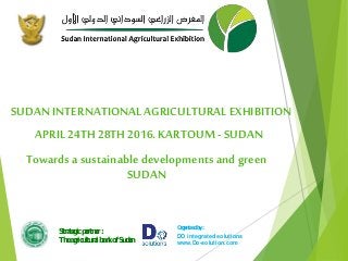 SUDAN INTERNATIONAL AGRICULTURALEXHIBITION
Towards a sustainable developments and green
SUDAN
APRIL 24TH 28TH 2016. KARTOUM - SUDAN
Strategic partner :
The agricultural bank of Sudan
Organized by :
DO integrated solutions
www.Do-solution.com
 
