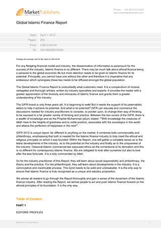 Phone: +44 20 8123 2220
                                                                                      http://marketpublishers.com



Global Islamic Finance Report


                  Date:         April 1, 2012
               Pages:           250
                 Price:         US$ 2,000.00
                      ID:       GA74E82BCCEEN


Postage and package cost for this report is USD 40.00


For any fledgling financial model and industry, the dissemination of information is paramount for the
success of the industry. Islamic finance is no different. There may be much talk about ethical finance being
a panacea to the global economic ills but more attention needs to be given to Islamic finance for its
potential. Principally, you cannot have one without the other and therefore it is imperative that any
endeavour which synergises these two needs to be diffused amongst the global population.

The Global Islamic Finance Report is undoubtedly what customers need. It is a compendium of incisive,
variegated and thorough articles, written by industry specialists and experts. It provides the reader with a
greater appreciation of the diversity and intricacies of Islamic finance and grants them a greater
understanding of the industry.

The GIFR brand is only three years old. It is beginning to walk! But it needs the support of its paternalistic
elders to help it achieve its potential. And what is its potential? GIFR can educate and commence the
discussions needed for industry practitioners to consider, to ponder upon, to change their way of thinking,
to be exposed to a far greater variety of thinking and practice. Between the two covers of the GIFR, there is
a wealth of knowledge and as the Prophet Muhammad (pbuh) stated: ""With knowledge the creatures of
Allah rises to the heights of goodness and to noble position, associates with the sovereigns in this world
and attains the perfection of happiness in the next"".

GIFR 2012 is unique report, far different to anything on the market. It combines both commerciality and
philanthropy, emphasising that both is needed for the Islamic finance industry to truly meet the ethical and
religious principles on which it was founded. Within the Report, one will gather a complete sense as to the
latest developments in the industry, as to the potential on the industry and finally as to the uniqueness of
the industry. Classical Islamic commercial law espoused ethics as the cornerstone of its derivation and this
is no different for contemporary Islamic finance. We are obligated to look after ourselves but also to look
after the less fortunate. It is a duty commanded by Allah.

So for the industry practitioner of this Report, they will learn about social responsibility and philanthropy, the
theory and the practice. For the philanthropist, they will learn about developments in the industry. It is a
commutative and inextricable process. This bond needs to be solid and unbreakable. It is the only way to
ensure that Islamic finance is truly recognised as a unique and salutary proposition.

We advise all readers to go through the Report thoroughly and gain a sense of the dynamism of the Islamic
finance industry. After reading the Report, we advise people to act and push Islamic finance forward on the
ethical principles of its foundation. It is the only way.




Table of Content
PART 1

EDITORS' PROFILES


Global Islamic Finance Report                                                                                        2
 