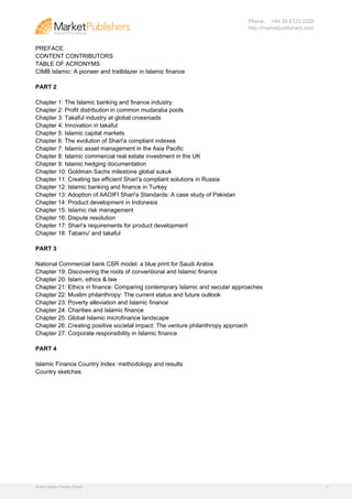 Phone: +44 20 8123 2220
                                                                             http://marketpublishers.com


PREFACE
CONTENT CONTRIBUTORS
TABLE OF ACRONYMS
CIMB Islamic: A pioneer and trailblazer in Islamic finance

PART 2

Chapter 1: The Islamic banking and finance industry
Chapter 2: Profit distribution in common mudaraba pools
Chapter 3: Takaful industry at global crossroads
Chapter 4: Innovation in takaful
Chapter 5: Islamic capital markets
Chapter 6: The evolution of Shari'a compliant indexes
Chapter 7: Islamic asset management in the Asia Pacific
Chapter 8: Islamic commercial real estate investment in the UK
Chapter 9: Islamic hedging documentation
Chapter 10: Goldman Sachs milestone global sukuk
Chapter 11: Creating tax efficient Shari'a compliant solutions in Russia
Chapter 12: Islamic banking and finance in Turkey
Chapter 13: Adoption of AAOIFI Shari'a Standards: A case study of Pakistan
Chapter 14: Product development in Indonesia
Chapter 15: Islamic risk management
Chapter 16: Dispute resolution
Chapter 17: Shari'a requirements for product development
Chapter 18: Tabarru' and takaful

PART 3

National Commercial bank CSR model: a blue print for Saudi Arabia
Chapter 19: Discovering the roots of conventional and Islamic finance
Chapter 20: Islam, ethics & law
Chapter 21: Ethics in finance: Comparing contemprary Islamic and secular approaches
Chapter 22: Muslim philanthropy: The current status and future outlook
Chapter 23: Poverty alleviation and Islamic finance
Chapter 24: Charities and Islamic finance
Chapter 25: Global Islamic microfinance landscape
Chapter 26: Creating positive societal impact: The venture philanthropy approach
Chapter 27: Corporate responsibility in Islamic finance

PART 4

Islamic Finance Country Index: methodology and results
Country sketches




Global Islamic Finance Report                                                                              3
 