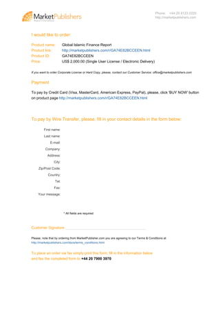 Phone: +44 20 8123 2220
                                                                                                                              http://marketpublishers.com




                                   I would like to order:

                                   Product name:           Global Islamic Finance Report
                                   Product link:           http://marketpublishers.com/r/GA74E82BCCEEN.html
                                   Product ID:             GA74E82BCCEEN
                                   Price:                  US$ 2,000.00 (Single User License / Electronic Delivery)

                                   If you want to order Corporate License or Hard Copy, please, contact our Customer Service: office@marketpublishers.com


                                   Payment

                                   To pay by Credit Card (Visa, MasterCard, American Express, PayPal), please, click 'BUY NOW' button
                                   on product page http://marketpublishers.com/r/GA74E82BCCEEN.html




                                   To pay by Wire Transfer, please, fill in your contact details in the form below:

                                            First name:
                                            Last name:
                                                E-mail:
                                             Company:
                                              Address:
                                                   City:
                                        Zip/Post Code:
                                               Country:
                                                    Tel:
                                                   Fax:
                                        Your message:




                                                           * All fields are required



                                   Customer Signature _______________________________________

                                   Please, note that by ordering from MarketPublisher.com you are agreeing to our Terms & Conditions at
                                   http://marketpublishers.com/docs/terms_conditions.html


                                   To place an order via fax simply print this form, fill in the information below
                                   and fax the completed form to +44 20 7900 3970




Powered by TCPDF (www.tcpdf.org)
 