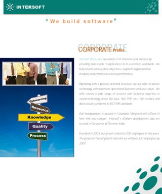 “
             “     We build software




                          CORPORATE
                          CORPORATE                    Profile

                          Intersoft Data Labs specializes in IT solutions and services by
                          providing tailor-made IT applications to its customers worldwide. We
                          help clients achieve their objectives, augment organizational
                          flexibility and enhance business performance.


                          Operating with a process-oriented structure, we are able to deliver
                          technology with maximum operational business and user value. We
Resources
                          offer clients a wide range of services with technical expertise in
             ing          varied technology areas like Java, .Net, PHP, etc. Our network and
         ourc
     Outs
                          data security conforms to BS7799 standards.
      Res
         ourc
             e
                          Our headquarters is located in Columbia, Maryland with offices in
   Knowledge              New York and London. Intersoft’s offshore development labs are
                          located in Gurgaon and Chennai, India.
      Quality
                          Founded in 2003, our growth soared to 200 employees in two years.
     Process
                          The projected rate of growth indicates we will have 370 employees by
                          2007