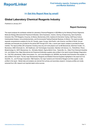 Find Industry reports, Company profiles
ReportLinker                                                                     and Market Statistics



                                               >> Get this Report Now by email!

Global Laboratory Chemical Reagents Industry
Published on January 2011

                                                                                                          Report Summary

This report analyzes the worldwide markets for Laboratory Chemical Reagents in US$ Million by the following Product Segments:
Molecular Biology (Monoclonal & Polyclonal Antibodies, Gene Expression, Vectors, Cloning, & Sequencing, Gene Synthesis,
Extraction Kits, PCR Reagents, Enzymes, & Others), Biochemistry (IVD), Cytokine & Chemokine Testing, Cell/Tissue Culture,
Carbohydrate Analysis, Immunohistochemistry, and Environmental Testing (Pesticide Residues, & Others). The report provides
separate comprehensive analytics for the US, Canada, Japan, Europe, Asia-Pacific, Latin America, and Rest of World. Annual
estimates and forecasts are provided for the period 2007 through 2015. Also, a seven-year historic analysis is provided for these
markets. The report profiles 226 companies including many key and niche players such as BD Biosciences, Beckman Coulter, Inc.,
Biomerieux, EMD Chemicals Inc., GE Healthcare, Life Technologies Corporation, Meridian Life Science, Inc., PerkinElmer, Pierce
Biotechnology Inc, SAFC Biosciences, Inc., Shimadzu Biotech, Sigma-Aldrich Corp., Takara Bio, Inc., Wako Pure Chemical Industries
Ltd., and Waters Corp. Major Monoclonal and Polyclonal Antibodies suppliers also profiled in the report include Strategic Diagnostics
Inc., CALTAG Laboratories, Gallus Immunotech, Inc., and Lonza Biologics Ltd. QIAGEN, key Nucleic Acid Extraction Kits supplier, is
also profiled in the report. The two major Biochemistry Reagents and Related Chemical Suppliers highlighted in the report are A.G.
Scientific, Inc., and Promega Corporation. R&D Systems, the major Cytokine and Chemokine Reagent and Kits supplier, is also
profiled in the report. Market data and analytics are derived from primary and secondary research. Company profiles are mostly
extracted from URL research and reported select online sources.




Global Laboratory Chemical Reagents Industry                                                                                  Page 1/3
 