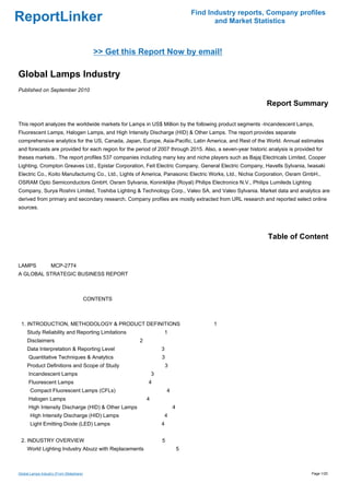 Find Industry reports, Company profiles
ReportLinker                                                                              and Market Statistics



                                            >> Get this Report Now by email!

Global Lamps Industry
Published on September 2010

                                                                                                           Report Summary

This report analyzes the worldwide markets for Lamps in US$ Million by the following product segments -Incandescent Lamps,
Fluorescent Lamps, Halogen Lamps, and High Intensity Discharge (HID) & Other Lamps. The report provides separate
comprehensive analytics for the US, Canada, Japan, Europe, Asia-Pacific, Latin America, and Rest of the World. Annual estimates
and forecasts are provided for each region for the period of 2007 through 2015. Also, a seven-year historic analysis is provided for
theses markets.. The report profiles 537 companies including many key and niche players such as Bajaj Electricals Limited, Cooper
Lighting, Crompton Greaves Ltd., Epistar Corporation, Feit Electric Company, General Electric Company, Havells Sylvania, Iwasaki
Electric Co., Koito Manufacturing Co., Ltd., Lights of America, Panasonic Electric Works, Ltd., Nichia Corporation, Osram GmbH.,
OSRAM Opto Semiconductors GmbH, Osram Sylvania, Koninklijke (Royal) Philips Electronics N.V., Philips Lumileds Lighting
Company, Surya Roshni Limited, Toshiba Lighting & Technology Corp., Valeo SA, and Valeo Sylvania. Market data and analytics are
derived from primary and secondary research. Company profiles are mostly extracted from URL research and reported select online
sources.




                                                                                                            Table of Content


LAMPSMCP-2774
A GLOBAL STRATEGIC BUSINESS REPORT



                                          CONTENTS



 1. INTRODUCTION, METHODOLOGY & PRODUCT DEFINITIONS                                      1
     Study Reliability and Reporting Limitations                   1
     Disclaimers                                       2
     Data Interpretation & Reporting Level                         3
      Quantitative Techniques & Analytics                          3
     Product Definitions and Scope of Study                            3
      Incandescent Lamps                                       3
      Fluorescent Lamps                                    4
       Compact Fluorescent Lamps (CFLs)                                4
      Halogen Lamps                                        4
      High Intensity Discharge (HID) & Other Lamps                         4
       High Intensity Discharge (HID) Lamps                        4
       Light Emitting Diode (LED) Lamps                            4


 2. INDUSTRY OVERVIEW                                              5
     World Lighting Industry Abuzz with Replacements                           5



Global Lamps Industry (From Slideshare)                                                                                        Page 1/20
 