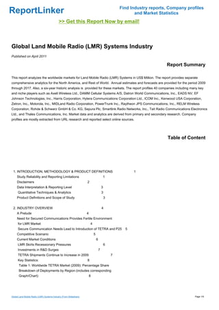Find Industry reports, Company profiles
ReportLinker                                                                                               and Market Statistics
                                             >> Get this Report Now by email!



Global Land Mobile Radio (LMR) Systems Industry
Published on April 2011

                                                                                                                         Report Summary

This report analyzes the worldwide markets for Land Mobile Radio (LMR) Systems in US$ Million. The report provides separate
comprehensive analytics for the North America, and Rest of World. Annual estimates and forecasts are provided for the period 2009
through 2017. Also, a six-year historic analysis is provided for these markets. The report profiles 40 companies including many key
and niche players such as Axell Wireless Ltd., DAMM Cellular Systems A/S, Datron World Communications, Inc., EADS NV, EF
Johnson Technologies, Inc., Harris Corporation, Hytera Communications Corporation Ltd., ICOM Inc., Kenwood USA Corporation,
Zetron, Inc., Motorola, Inc., MIDLand Radio Corporation, PowerTrunk Inc., Raytheon JPS Communications, Inc., RELM Wireless
Corporation, Rohde & Schwarz GmbH & Co. KG, Sepura Plc, Smartlink Radio Networks, Inc., Tait Radio Communications Electronics
Ltd., and Thales Communications, Inc. Market data and analytics are derived from primary and secondary research. Company
profiles are mostly extracted from URL research and reported select online sources.




                                                                                                                          Table of Content




 1. INTRODUCTION, METHODOLOGY & PRODUCT DEFINITIONS                                                       1
     Study Reliability and Reporting Limitations                                        1
     Disclaimers                                                    2
     Data Interpretation & Reporting Level                                              3
      Quantitative Techniques & Analytics                                               3
     Product Definitions and Scope of Study                                                 3


 2. INDUSTRY OVERVIEW                                                                   4
     A Prelude                                                      4
     Need for Secured Communications Provides Fertile Environment
      for LMR Market                                                    4
      Secure Communication Needs Lead to Introduction of TETRA and P25                                5
     Competitive Scenario                                                   5
     Current Market Conditions                                                  6
      LMR Skirts Recessionary Pressures                                                     6
      Investments in R&D Surges                                                     7
      TETRA Shipments Continue to Increase in 2009                                              7
      Key Statistics:                                               8
       Table 1: Worldwide TETRA Market (2009): Percentage Share
       Breakdown of Deployments by Region (includes corresponding
       Graph/Chart)                                                     8




Global Land Mobile Radio (LMR) Systems Industry (From Slideshare)                                                                     Page 1/9
 