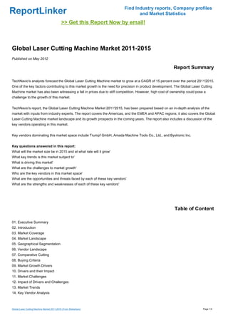 Find Industry reports, Company profiles
ReportLinker                                                                     and Market Statistics
                                             >> Get this Report Now by email!



Global Laser Cutting Machine Market 2011-2015
Published on May 2012

                                                                                                          Report Summary

TechNavio's analysts forecast the Global Laser Cutting Machine market to grow at a CAGR of 15 percent over the period 2011'2015.
One of the key factors contributing to this market growth is the need for precision in product development. The Global Laser Cutting
Machine market has also been witnessing a fall in prices due to stiff competition. However, high cost of ownership could pose a
challenge to the growth of this market.


TechNavio's report, the Global Laser Cutting Machine Market 2011'2015, has been prepared based on an in-depth analysis of the
market with inputs from industry experts. The report covers the Americas, and the EMEA and APAC regions; it also covers the Global
Laser Cutting Machine market landscape and its growth prospects in the coming years. The report also includes a discussion of the
key vendors operating in this market.


Key vendors dominating this market space include Trumpf GmbH, Amada Machine Tools Co., Ltd., and Bystronic Inc.


Key questions answered in this report:
What will the market size be in 2015 and at what rate will it grow'
What key trends is this market subject to'
What is driving this market'
What are the challenges to market growth'
Who are the key vendors in this market space'
What are the opportunities and threats faced by each of these key vendors'
What are the strengths and weaknesses of each of these key vendors'




                                                                                                           Table of Content

01. Executive Summary
02. Introduction
03. Market Coverage
04. Market Landscape
05. Geographical Segmentation
06. Vendor Landscape
07. Comparative Cutting
08. Buying Criteria
09. Market Growth Drivers
10. Drivers and their Impact
11. Market Challenges
12. Impact of Drivers and Challenges
13. Market Trends
14. Key Vendor Analysis



Global Laser Cutting Machine Market 2011-2015 (From Slideshare)                                                               Page 1/4
 