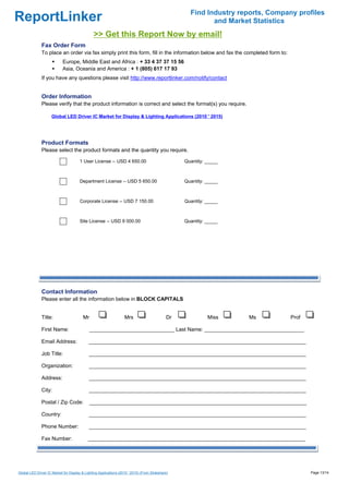 Find Industry reports, Company profiles
ReportLinker                                                                                               and Market Statistics
                                               >> Get this Report Now by email!
              Fax Order Form
              To place an order via fax simply print this form, fill in the information below and fax the completed form to:
                            Europe, Middle East and Africa : + 33 4 37 37 15 56
                            Asia, Oceania and America : + 1 (805) 617 17 93
              If you have any questions please visit http://www.reportlinker.com/notify/contact


              Order Information
              Please verify that the product information is correct and select the format(s) you require.

                     Global LED Driver IC Market for Display & Lighting Applications (2010 ' 2015)




              Product Formats
              Please select the product formats and the quantity you require.

                                       1 User License--USD 4 650.00                               Quantity: _____



                                       Department License--USD 5 650.00                           Quantity: _____



                                       Corporate License--USD 7 150.00                            Quantity: _____



                                       Site License--USD 9 000.00                                 Quantity: _____




              Contact Information
              Please enter all the information below in BLOCK CAPITALS


              Title:                     Mr                        Mrs                       Dr             Miss     Ms          Prof

              First Name:                     _____________________________ Last Name: __________________________________

              Email Address:                __________________________________________________________________________

              Job Title:                    __________________________________________________________________________

              Organization:                 __________________________________________________________________________

              Address:                      __________________________________________________________________________

              City:                         __________________________________________________________________________

              Postal / Zip Code:              __________________________________________________________________________

              Country:                      __________________________________________________________________________

              Phone Number:                 __________________________________________________________________________

              Fax Number:                   __________________________________________________________________________




Global LED Driver IC Market for Display & Lighting Applications (2010 ' 2015) (From Slideshare)                                         Page 13/14
 