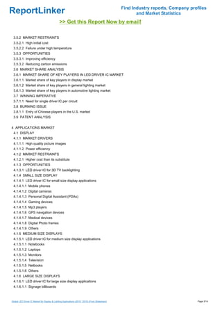 Find Industry reports, Company profiles
ReportLinker                                                                                             and Market Statistics
                                               >> Get this Report Now by email!

 3.5.2 MARKET RESTRAINTS
 3.5.2.1 High initial cost
 3.5.2.2 Failure under high temperature
 3.5.3 OPPORTUNITIES
 3.5.3.1 Improving efficiency
 3.5.3.2 Reducing carbon emissions
 3.6 MARKET SHARE ANALYSIS
 3.6.1 MARKET SHARE OF KEY PLAYERS IN LED DRIVER IC MARKET
 3.6.1.1 Market share of key players in display market
 3.6.1.2 Market share of key players in general lighting market
 3.6.1.3 Market share of key players in automotive lighting market
 3.7 WINNING IMPERATIVE
 3.7.1.1 Need for single driver IC per circuit
 3.8 BURNING ISSUE
 3.8.1.1 Entry of Chinese players in the U.S. market
 3.9 PATENT ANALYSIS


4 APPLICATIONS MARKET
 4.1 DISPLAY
 4.1.1 MARKET DRIVERS
 4.1.1.1 High quality picture images
 4.1.1.2 Power efficiency
 4.1.2 MARKET RESTRAINTS
 4.1.2.1 Higher cost than its substitute
 4.1.3 OPPORTUNITIES
 4.1.3.1 LED driver IC for 3D TV backlighting
 4.1.4 SMALL SIZE DISPLAY
 4.1.4.1 LED driver IC for small size display applications
 4.1.4.1.1 Mobile phones
 4.1.4.1.2 Digital cameras
 4.1.4.1.3 Personal Digital Assistant (PDAs)
 4.1.4.1.4 Gaming devices
 4.1.4.1.5 Mp3 players
 4.1.4.1.6 GPS navigation devices
 4.1.4.1.7 Medical devices
 4.1.4.1.8 Digital Photo frames
 4.1.4.1.9 Others
 4.1.5 MEDIUM SIZE DISPLAYS
 4.1.5.1 LED driver IC for medium size display applications
 4.1.5.1.1 Notebooks
 4.1.5.1.2 Laptops
 4.1.5.1.3 Monitors
 4.1.5.1.4 Television
 4.1.5.1.5 Netbooks
 4.1.5.1.6 Others
 4.1.6 LARGE SIZE DISPLAYS
 4.1.6.1 LED driver IC for large size display applications
 4.1.6.1.1 Signage billboards



Global LED Driver IC Market for Display & Lighting Applications (2010 ' 2015) (From Slideshare)                                     Page 3/14
 