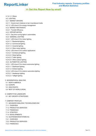 Find Industry reports, Company profiles
ReportLinker                                                                                             and Market Statistics
                                               >> Get this Report Now by email!

 4.1.6.1.2 Others
 4.2 LIGHTING
 4.2.1 MARKET DRIVERS
 4.2.1.1 Government initiatives to ban incandescent bulbs
 4.2.1.2 LED driver IC for energy management
 4.2.2 MARKET RESTRAINTS
 4.2.2.1 Transfer Efficiency
 4.2.3 OPPORTUNITIES
 4.2.3.1 Day time running lights in automobiles
 4.2.4 GENERAL LIGHTING
 4.2.4.1 LED driver IC for indoor lighting
 4.2.4.1.1 Residential lighting
 4.2.4.1.2 Commercial lighting
 4.2.4.1.3 Industrial lighting
 4.2.4.1.4 Other indoor lighting
 4.2.4.2 LED driver IC for outdoor applications
 4.2.4.2.1 Architectural lighting
 4.2.4.2.2 Street lighting
 4.2.4.2.3 Traffic lighting
 4.2.4.2.4 Other outdoor lighting
 4.2.5 AUTOMOTIVE LIGHTING
 4.2.5.1 LED driver IC for interior automotive lighting
 4.2.5.1.1 Dashboard lighting
 4.2.5.1.2 Ambient lighting
 4.2.5.2 LED driver IC for exterior automotive lighting
 4.2.5.2.1 Headlamps lighting
 4.2.5.2.2 Taillight lighting


5 GEOGRAPHICAL ANALYSIS
 5.1 NORTH AMERICA
 5.2 EUROPE
 5.3 ASIA-PACIFIC
 5.4 REST OF WORLD (ROW)


6 COMPETITIVE LANDSCAPE
 6.1 KEY GROWTH STRATEGIES


7 COMPANY PROFILES
 7.1 ADVANCED ANALOGIC TECHNOLOGIES INC
 7.1.1 OVERVIEW
 7.1.2 PRODUCTS & SERVICES
 7.1.3 FINANCIALS
 7.1.4 STRATEGY
 7.1.5 DEVELOPMENTS
 7.2 AUSTRIAMICROSYSTEMS AG
 7.2.1 OVERVIEW
 7.2.2 PRODUCTS & SERVICES
 7.2.3 FINANCIALS



Global LED Driver IC Market for Display & Lighting Applications (2010 ' 2015) (From Slideshare)                                     Page 4/14
 