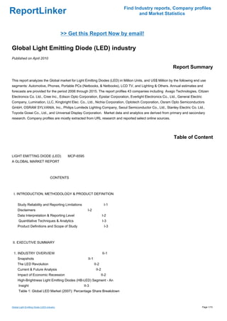 Find Industry reports, Company profiles
ReportLinker                                                                         and Market Statistics



                                             >> Get this Report Now by email!

Global Light Emitting Diode (LED) industry
Published on April 2010

                                                                                                            Report Summary

This report analyzes the Global market for Light Emitting Diodes (LED) in Million Units, and US$ Million by the following end use
segments: Automotive, Phones, Portable PCs (Netbooks, & Netbooks), LCD TV, and Lighting & Others. Annual estimates and
forecasts are provided for the period 2006 through 2015. The report profiles 43 companies including Avago Technologies, Citizen
Electronics Co. Ltd., Cree Inc., Edison Opto Corporation, Epistar Corporation, Everlight Electronics Co., Ltd., General Electric
Company, Lumination, LLC, Kingbright Elec. Co., Ltd., Nichia Corporation, Optotech Corporation, Osram Opto Semiconductors
GmbH, OSRAM SYLVANIA, Inc., Philips Lumileds Lighting Company, Seoul Semiconductor Co., Ltd., Stanley Electric Co. Ltd.,
Toyoda Gosei Co., Ltd., and Universal Display Corporation. Market data and analytics are derived from primary and secondary
research. Company profiles are mostly extracted from URL research and reported select online sources.




                                                                                                             Table of Content


LIGHT EMITTING DIODE (LED)MCP-6595
A GLOBAL MARKET REPORT



                                     CONTENTS



 I. INTRODUCTION, METHODOLOGY & PRODUCT DEFINITION


     Study Reliability and Reporting Limitations                        I-1
     Disclaimers                                        I-2
     Data Interpretation & Reporting Level                             I-2
      Quantitative Techniques & Analytics                              I-3
     Product Definitions and Scope of Study                             I-3



II. EXECUTIVE SUMMARY


 1. INDUSTRY OVERVIEW                                                  II-1
     Snapshots                                          II-1
     The LED Revolution                                        II-2
     Current & Future Analysis                                  II-2
     Impact of Economic Recession                                     II-2
     High-Brightness Light Emitting Diodes (HB-LED) Segment - An
      Insight                                        II-3
      Table 1: Global LED Market (2007): Percentage Share Breakdown



Global Light Emitting Diode (LED) industry                                                                                         Page 1/10
 