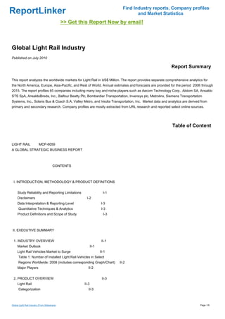 Find Industry reports, Company profiles
ReportLinker                                                                           and Market Statistics
                                               >> Get this Report Now by email!



Global Light Rail Industry
Published on July 2010

                                                                                                         Report Summary

This report analyzes the worldwide markets for Light Rail in US$ Million. The report provides separate comprehensive analytics for
the North America, Europe, Asia-Pacific, and Rest of World. Annual estimates and forecasts are provided for the period 2006 through
2015. The report profiles 65 companies including many key and niche players such as Aecom Technology Corp., Alstom SA, Ansaldo
STS SpA, AnsaldoBreda, Inc., Balfour Beatty Plc, Bombardier Transportation, Invensys plc, Metrolinx, Siemens Transportation
Systems, Inc., Solaris Bus & Coach S.A, Valley Metro, and Veolia Transportation, Inc. Market data and analytics are derived from
primary and secondary research. Company profiles are mostly extracted from URL research and reported select online sources.




                                                                                                          Table of Content


LIGHT RAILMCP-6059
A GLOBAL STRATEGIC BUSINESS REPORT



                                        CONTENTS



 I. INTRODUCTION, METHODOLOGY & PRODUCT DEFINITIONS


     Study Reliability and Reporting Limitations                        I-1
     Disclaimers                                         I-2
     Data Interpretation & Reporting Level                            I-3
      Quantitative Techniques & Analytics                              I-3
     Product Definitions and Scope of Study                             I-3



II. EXECUTIVE SUMMARY


 1. INDUSTRY OVERVIEW                                                  II-1
     Market Outlook                                            II-1
     Light Rail Vehicles Market to Surge                              II-1
      Table 1: Number of Installed Light Rail Vehicles in Select
      Regions Worldwide: 2008 (includes corresponding Graph/Chart)            II-2
     Major Players                                         II-2


 2. PRODUCT OVERVIEW                                                   II-3
     Light Rail                                         II-3
      Categorization                                       II-3



Global Light Rail Industry (From Slideshare)                                                                                 Page 1/9
 
