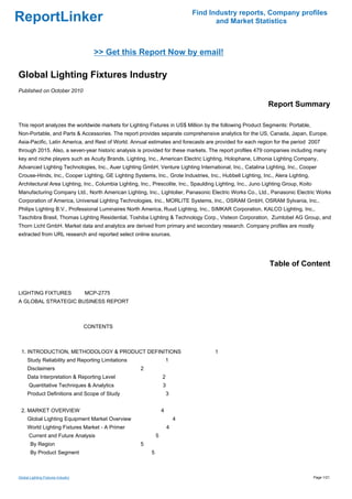 Find Industry reports, Company profiles
ReportLinker                                                                          and Market Statistics



                                      >> Get this Report Now by email!

Global Lighting Fixtures Industry
Published on October 2010

                                                                                                              Report Summary

This report analyzes the worldwide markets for Lighting Fixtures in US$ Million by the following Product Segments: Portable,
Non-Portable, and Parts & Accessories. The report provides separate comprehensive analytics for the US, Canada, Japan, Europe,
Asia-Pacific, Latin America, and Rest of World. Annual estimates and forecasts are provided for each region for the period 2007
through 2015. Also, a seven-year historic analysis is provided for these markets. The report profiles 479 companies including many
key and niche players such as Acuity Brands, Lighting, Inc., American Electric Lighting, Holophane, Lithonia Lighting Company,
Advanced Lighting Technologies, Inc., Auer Lighting GmbH, Venture Lighting International, Inc., Catalina Lighting, Inc., Cooper
Crouse-Hinds, Inc., Cooper Lighting, GE Lighting Systems, Inc., Grote Industries, Inc., Hubbell Lighting, Inc., Alera Lighting,
Architectural Area Lighting, Inc., Columbia Lighting, Inc., Prescolite, Inc., Spaulding Lighting, Inc., Juno Lighting Group, Koito
Manufacturing Company Ltd., North American Lighting, Inc., Lightolier, Panasonic Electric Works Co., Ltd., Panasonic Electric Works
Corporation of America, Universal Lighting Technologies, Inc., MORLITE Systems, Inc., OSRAM GmbH, OSRAM Sylvania, Inc.,
Philips Lighting B.V., Professional Luminaires North America, Ruud Lighting, Inc., SIMKAR Corporation, KALCO Lighting, Inc.,
Taschibra Brasil, Thomas Lighting Residential, Toshiba Lighting & Technology Corp., Visteon Corporation, Zumtobel AG Group, and
Thorn Licht GmbH. Market data and analytics are derived from primary and secondary research. Company profiles are mostly
extracted from URL research and reported select online sources.




                                                                                                               Table of Content


LIGHTING FIXTURES MCP-2775
A GLOBAL STRATEGIC BUSINESS REPORT



                                    CONTENTS



 1. INTRODUCTION, METHODOLOGY & PRODUCT DEFINITIONS                                    1
     Study Reliability and Reporting Limitations                       1
     Disclaimers                                      2
     Data Interpretation & Reporting Level                         2
      Quantitative Techniques & Analytics                          3
     Product Definitions and Scope of Study                            3


 2. MARKET OVERVIEW                                                4
     Global Lighting Equipment Market Overview                             4
     World Lighting Fixtures Market - A Primer                         4
      Current and Future Analysis                              5
       By Region                                      5
       By Product Segment                                  5



Global Lighting Fixtures Industry                                                                                                    Page 1/21
 