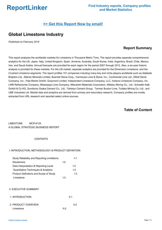 Find Industry reports, Company profiles
ReportLinker                                                                      and Market Statistics



                                 >> Get this Report Now by email!

Global Limestone Industry
Published on February 2010

                                                                                                           Report Summary

This report analyzes the worldwide markets for Limestone in Thousand Metric Tons. The report provides separate comprehensive
analytics for the US, Japan, Italy, United Kingdom, Spain, Armenia, Australia, South Korea, India, Argentina, Brazil, Chile, Mexico,
Iran, and Saudi Arabia. Annual forecasts are provided for each region for the period 2007 through 2012. Also, a six-year historic
analysis is provided for these markets. For the US market, separate analytics are provided for the Dimension Limestone, and the
Crushed Limestone segments. The report profiles 151 companies including many key and niche players worldwide such as Adelaide
Brighton Ltd., Atlantic Minerals Limited, Buechel Stone Corp., Carmeuse Lime & Stone, Inc., Continental Lime Ltd., Elliott Stone
Company, Inc., Fels-Werke GmbH, Graymont Limited, Independent Limestone Company, LLC, Indiana Limestone Company, Inc,
LWB Refractories Company, Mississippi Lime Company, Mitsubishi Materials Corporation, Nittetsu Mining Co., Ltd., Schaefer Kalk
GmbH & Co KG, Sumitomo Osaka Cement Co., Ltd., Taiheiyo Cement Group, Tarmac Buxton Lime, Todaka Mining Co. Ltd., and
UBE Industries Ltd. Market data and analytics are derived from primary and secondary research. Company profiles are mostly
extracted from URL research and reported select online sources.




                                                                                                            Table of Content


LIMESTONE MCP-6124
A GLOBAL STRATEGIC BUSINESS REPORT



                            CONTENTS



I. INTRODUCTION, METHODOLOGY & PRODUCT DEFINITION


     Study Reliability and Reporting Limitations                  I-1
     Disclaimers                                   I-2
     Data Interpretation & Reporting Level                       I-3
      Quantitative Techniques & Analytics                        I-3
     Product Definitions and Scope of Study                       I-3
      Limestone                                    I-3



II. EXECUTIVE SUMMARY


 1. INTRODUCTION                                          II-1


 2. PRODUCT OVERVIEW                                             II-2
     Limestone                                     II-2



Global Limestone Industry                                                                                                      Page 1/11
 